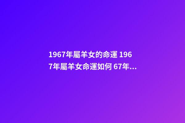 1967年屬羊女的命運 1967年屬羊女命運如何 67年屬羊人的命運如何，67年屬羊女的晚年命運